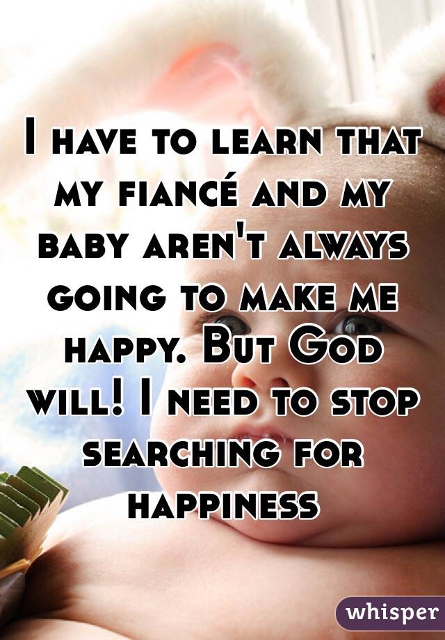 I have to learn that my fiancé and my baby aren't always going to make me happy. But God will! I need to stop searching for happiness 
