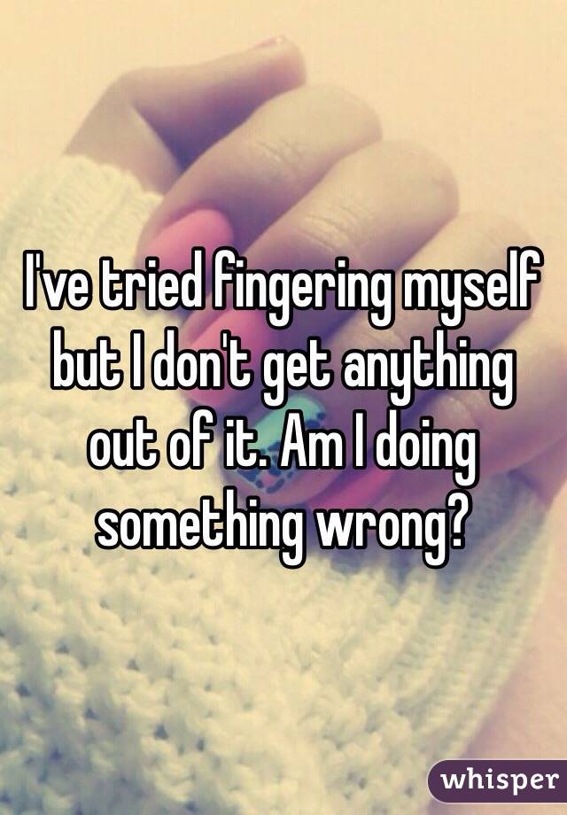 I've tried fingering myself but I don't get anything out of it. Am I doing something wrong?