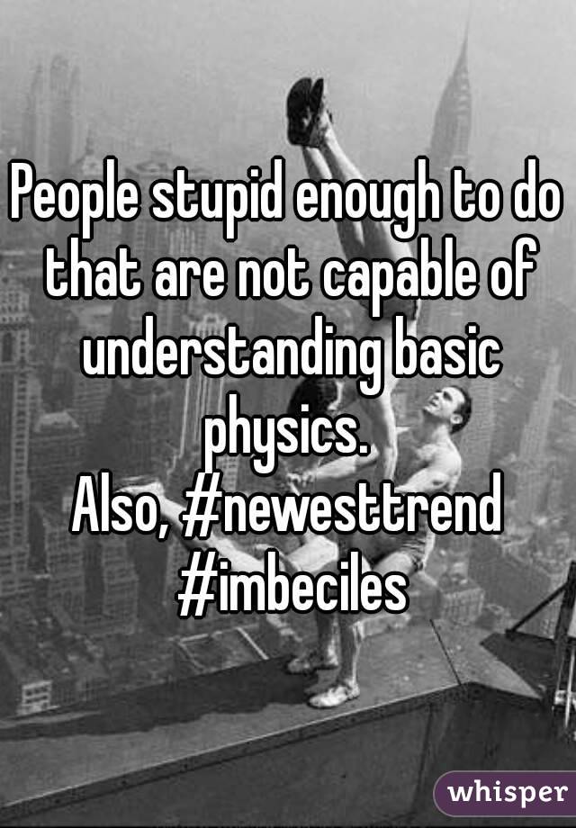 People stupid enough to do that are not capable of understanding basic physics. 
Also, #newesttrend #imbeciles