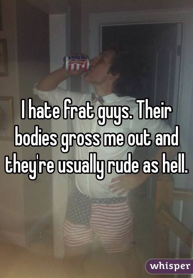 I hate frat guys. Their bodies gross me out and they're usually rude as hell. 