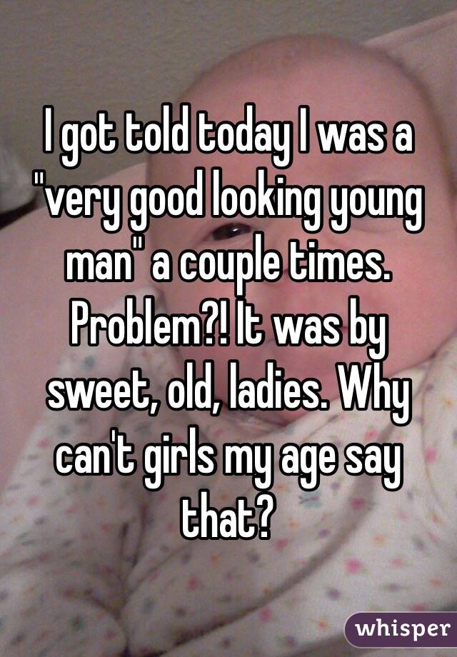 I got told today I was a "very good looking young man" a couple times. Problem?! It was by sweet, old, ladies. Why can't girls my age say that?