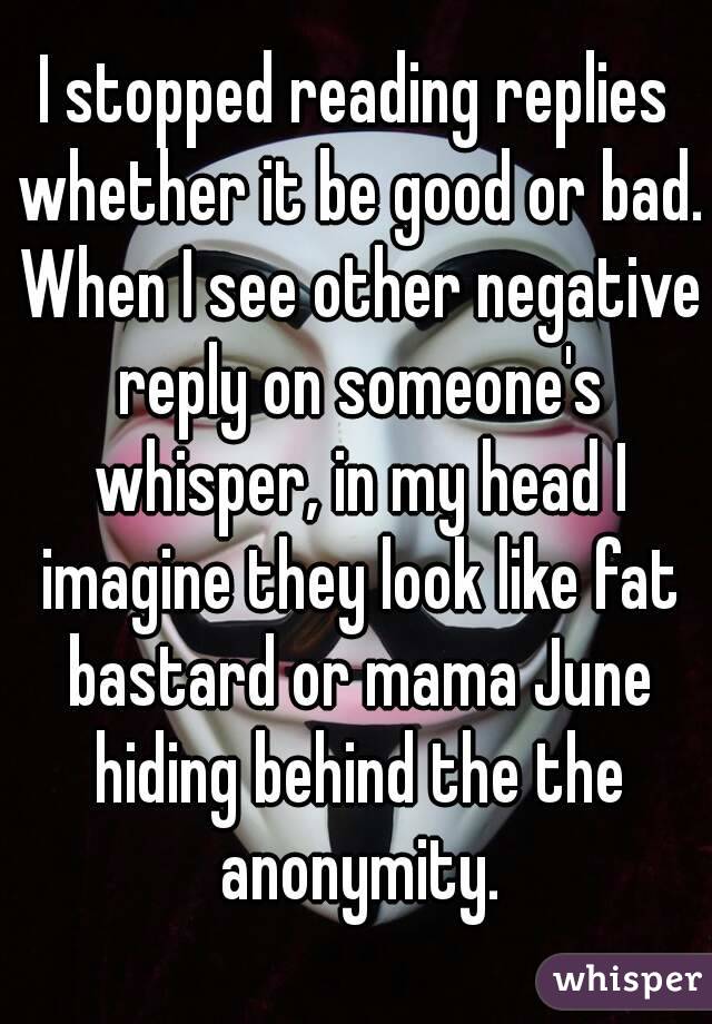 I stopped reading replies whether it be good or bad. When I see other negative reply on someone's whisper, in my head I imagine they look like fat bastard or mama June hiding behind the the anonymity.