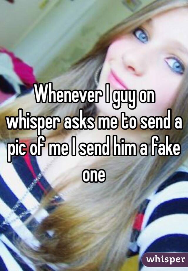 Whenever I guy on whisper asks me to send a pic of me I send him a fake one