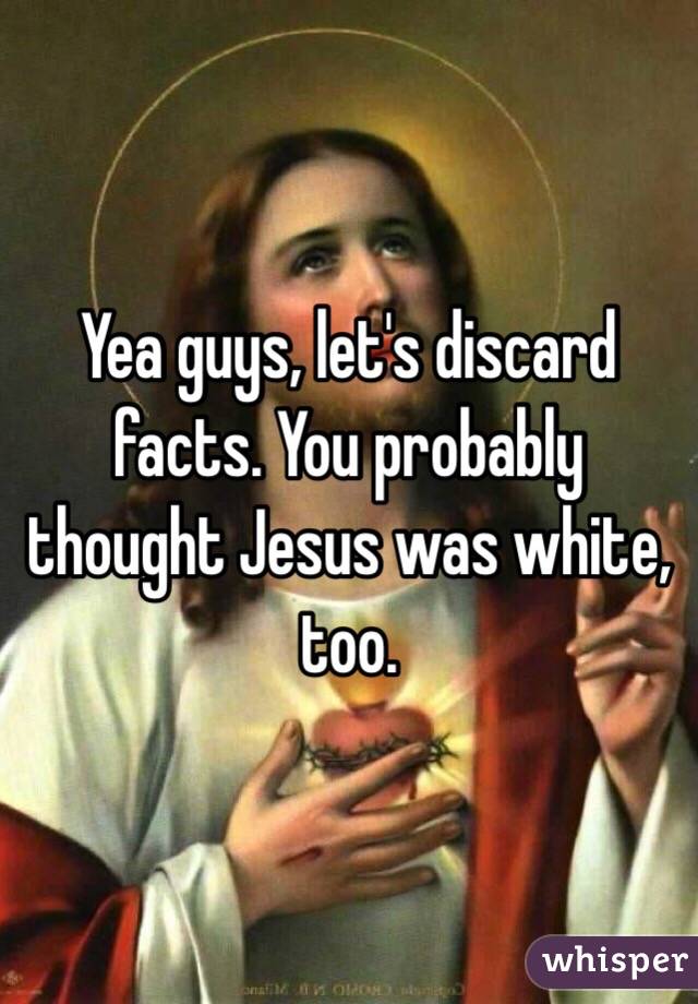 Yea guys, let's discard facts. You probably thought Jesus was white, too.