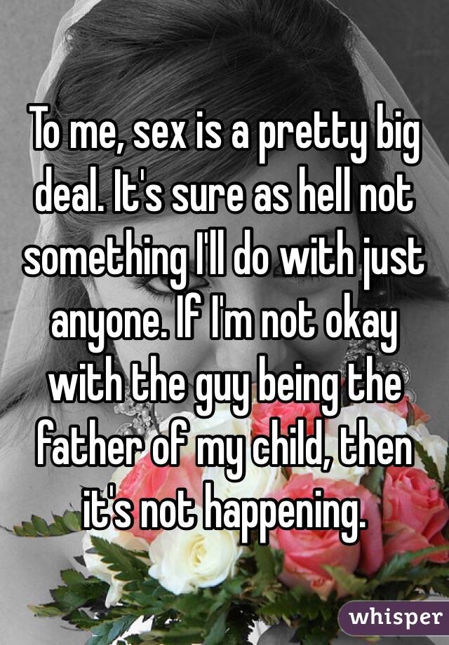 To me, sex is a pretty big deal. It's sure as hell not something I'll do with just anyone. If I'm not okay with the guy being the father of my child, then it's not happening. 