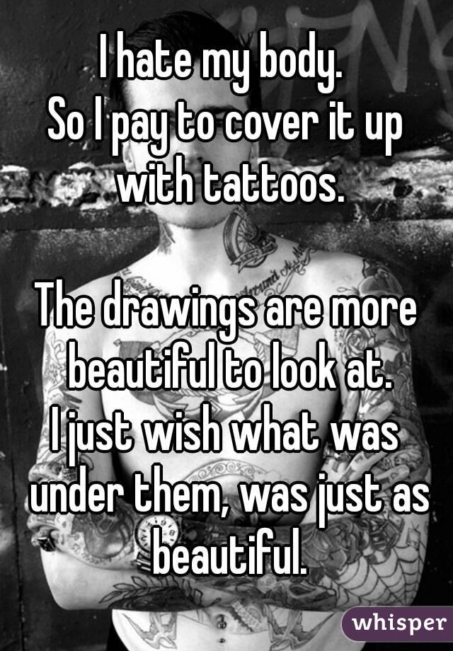 I hate my body. 
So I pay to cover it up with tattoos.

The drawings are more beautiful to look at.
I just wish what was under them, was just as beautiful.