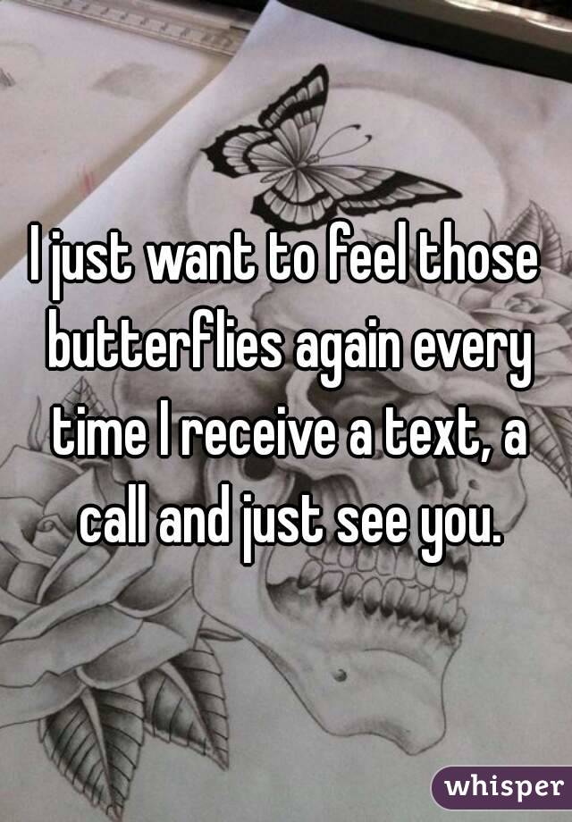 I just want to feel those butterflies again every time I receive a text, a call and just see you.