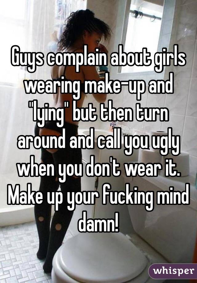 Guys complain about girls wearing make-up and "lying" but then turn around and call you ugly when you don't wear it. Make up your fucking mind damn! 