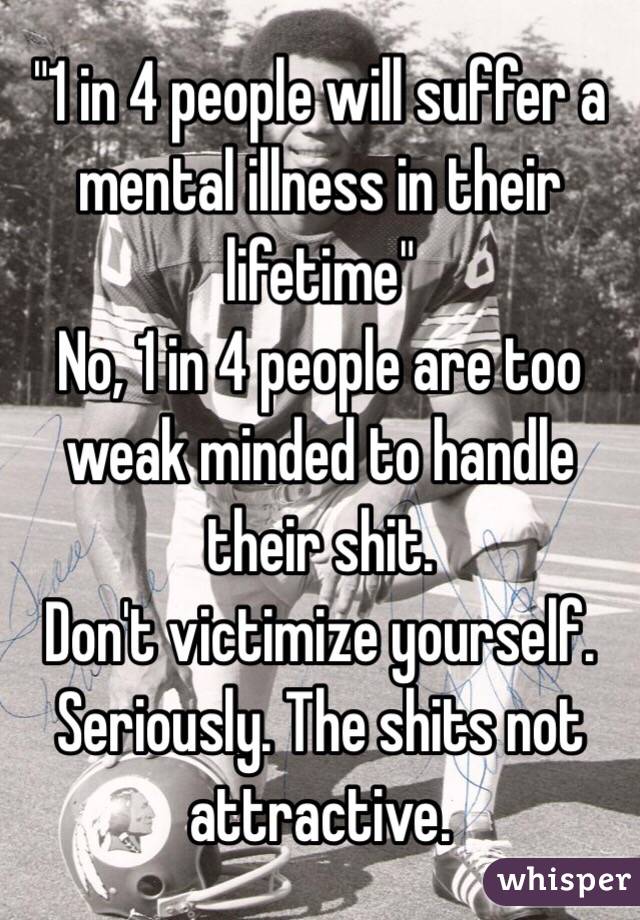 "1 in 4 people will suffer a mental illness in their lifetime"
No, 1 in 4 people are too weak minded to handle their shit.
Don't victimize yourself. Seriously. The shits not attractive.