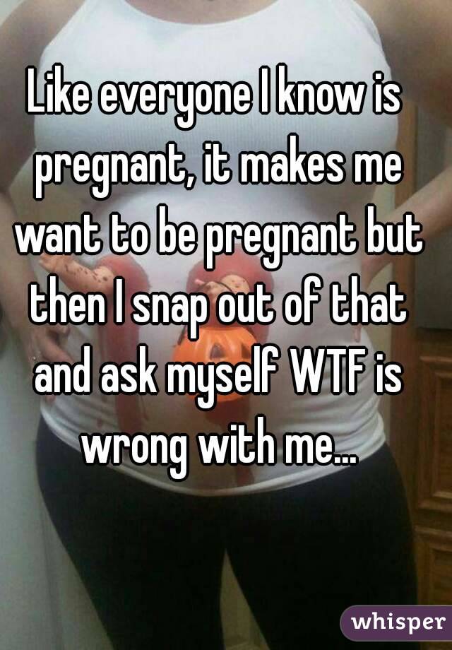 Like everyone I know is pregnant, it makes me want to be pregnant but then I snap out of that and ask myself WTF is wrong with me...