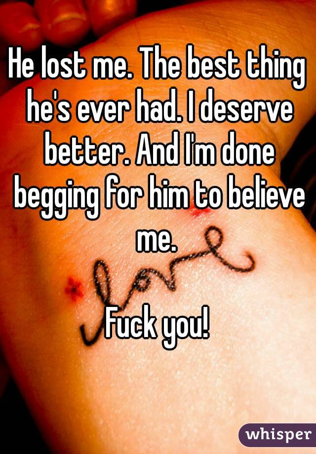 He lost me. The best thing he's ever had. I deserve better. And I'm done begging for him to believe me. 

Fuck you!