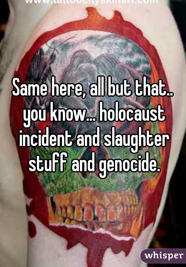 Same here, all but that.. you know... holocaust incident and slaughter stuff and genocide.