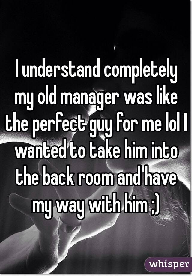 I understand completely my old manager was like the perfect guy for me lol I wanted to take him into the back room and have my way with him ;)