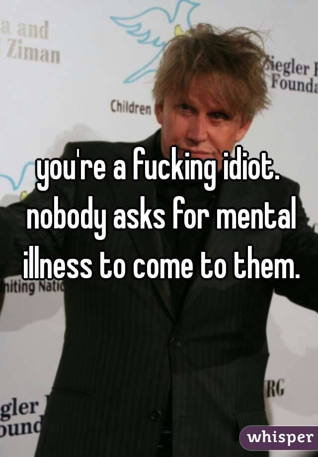 you're a fucking idiot. nobody asks for mental illness to come to them.