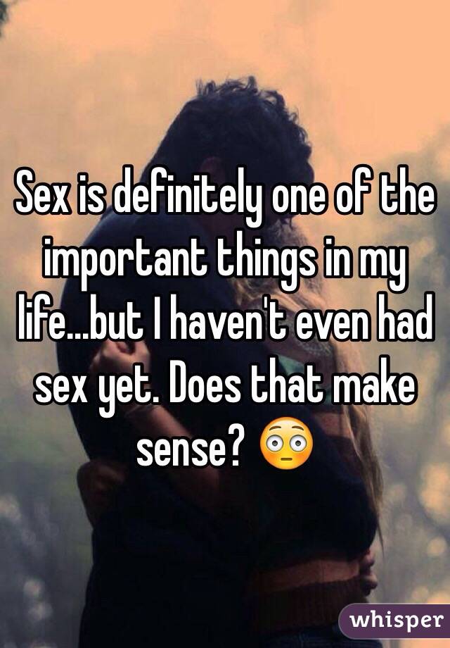 Sex is definitely one of the important things in my life...but I haven't even had sex yet. Does that make sense? 😳