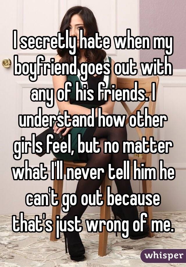 I secretly hate when my boyfriend goes out with any of his friends. I understand how other girls feel, but no matter what I'll never tell him he can't go out because that's just wrong of me.
