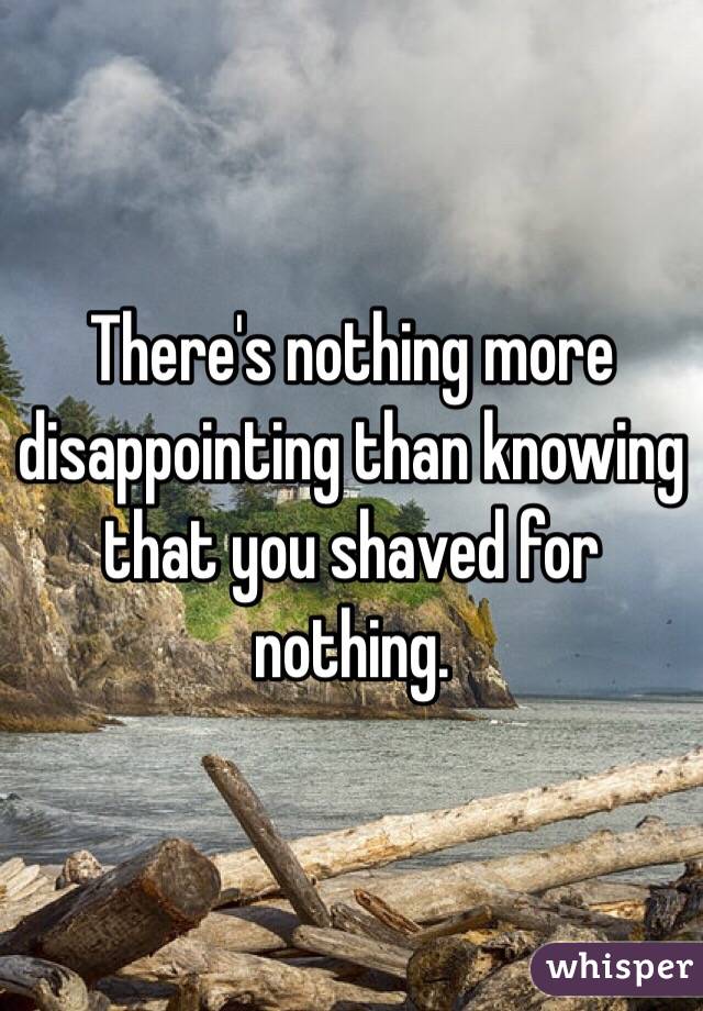 There's nothing more disappointing than knowing that you shaved for nothing. 