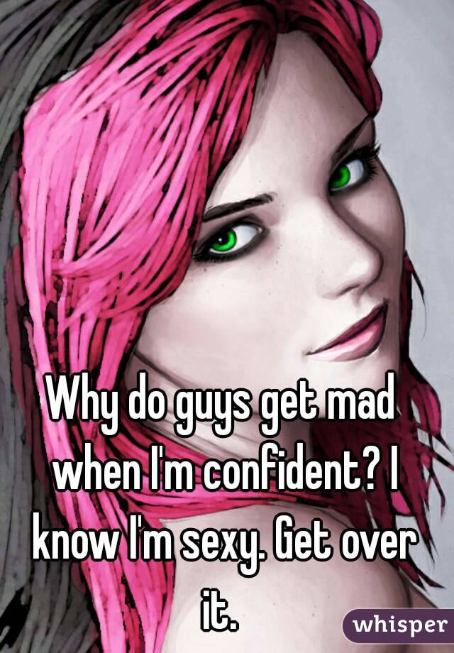 Why do guys get mad when I'm confident? I know I'm sexy. Get over it. 