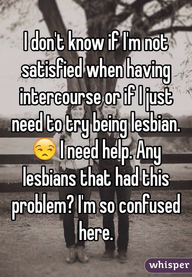 I don't know if I'm not satisfied when having intercourse or if I just need to try being lesbian. 😒 I need help. Any lesbians that had this problem? I'm so confused here.