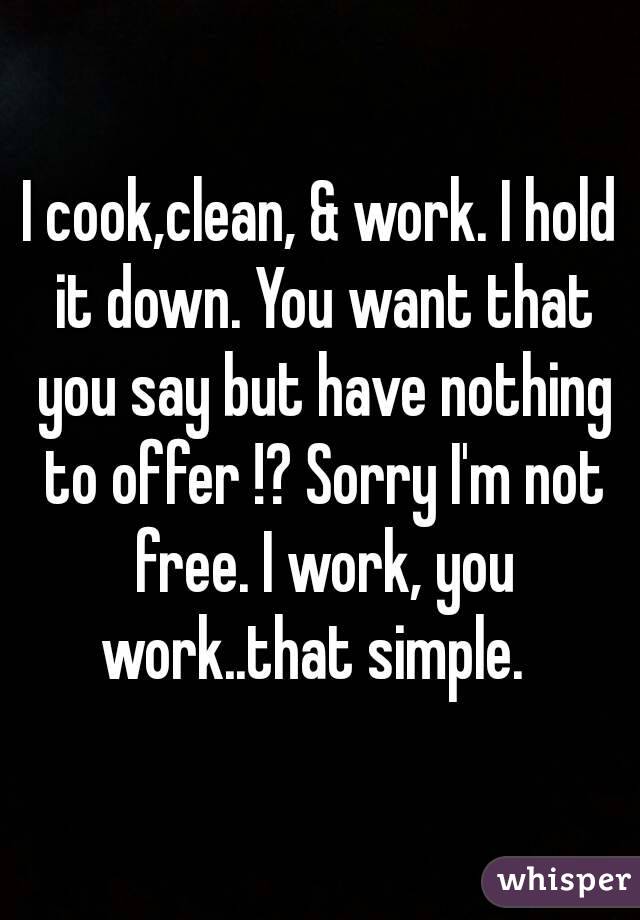 I cook,clean, & work. I hold it down. You want that you say but have nothing to offer !? Sorry I'm not free. I work, you work..that simple.  
