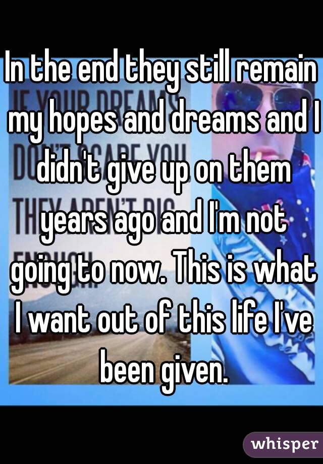 In the end they still remain my hopes and dreams and I didn't give up on them years ago and I'm not going to now. This is what I want out of this life I've been given.