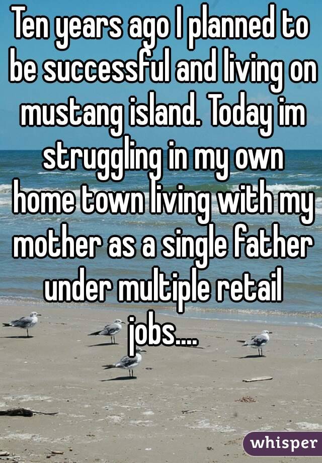 Ten years ago I planned to be successful and living on mustang island. Today im struggling in my own home town living with my mother as a single father under multiple retail jobs....