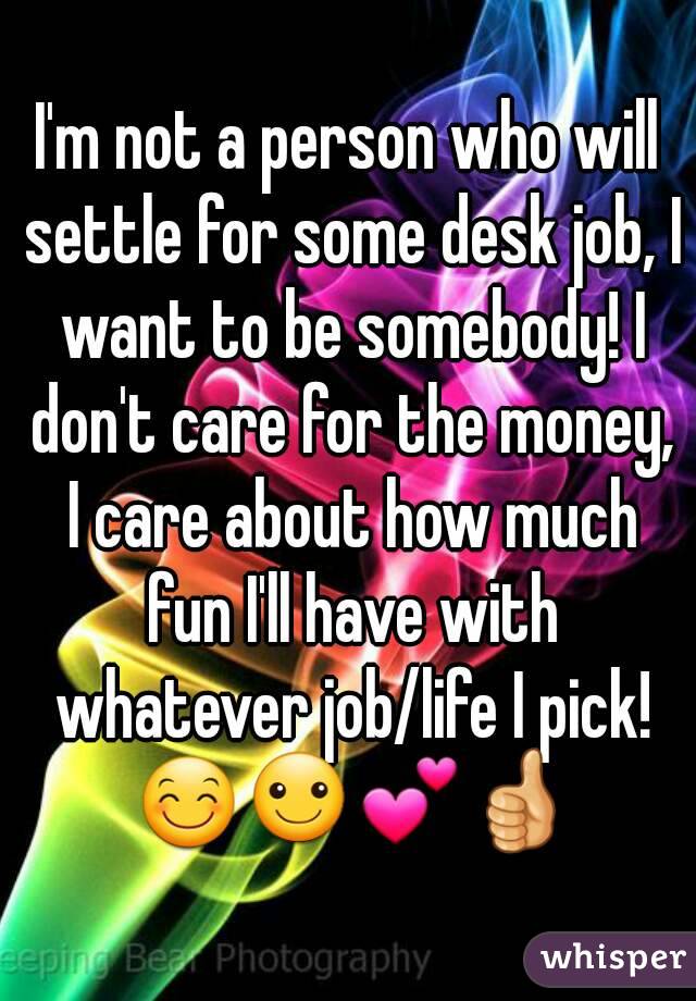 I'm not a person who will settle for some desk job, I want to be somebody! I don't care for the money, I care about how much fun I'll have with whatever job/life I pick! 😊☺💕👍