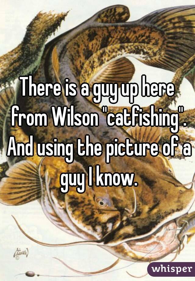There is a guy up here from Wilson "catfishing". And using the picture of a guy I know.