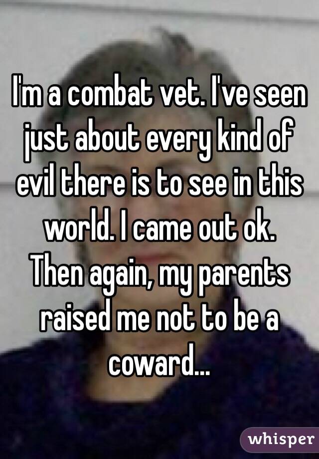 I'm a combat vet. I've seen just about every kind of evil there is to see in this world. I came out ok.
Then again, my parents raised me not to be a coward...