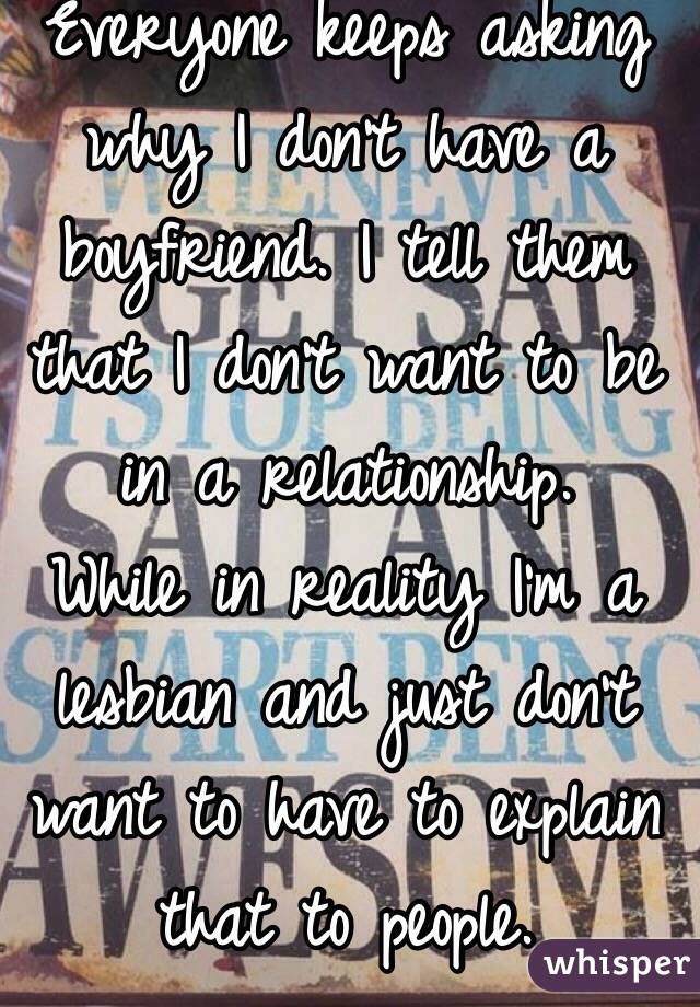 Everyone keeps asking why I don't have a boyfriend. I tell them that I don't want to be in a relationship. 
While in reality I'm a lesbian and just don't want to have to explain that to people.