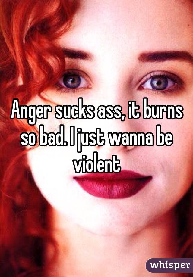 Anger sucks ass, it burns so bad. I just wanna be violent 