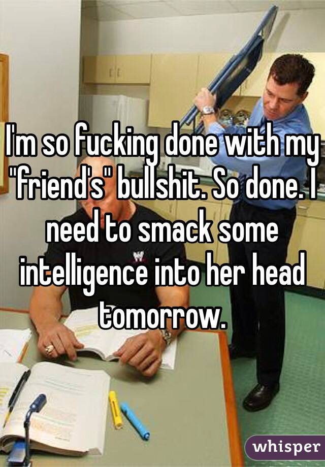 I'm so fucking done with my "friend's" bullshit. So done. I need to smack some intelligence into her head tomorrow. 