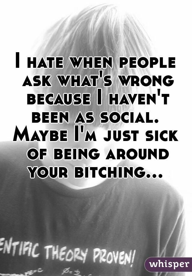 I hate when people ask what's wrong because I haven't been as social. 
Maybe I'm just sick of being around your bitching... 