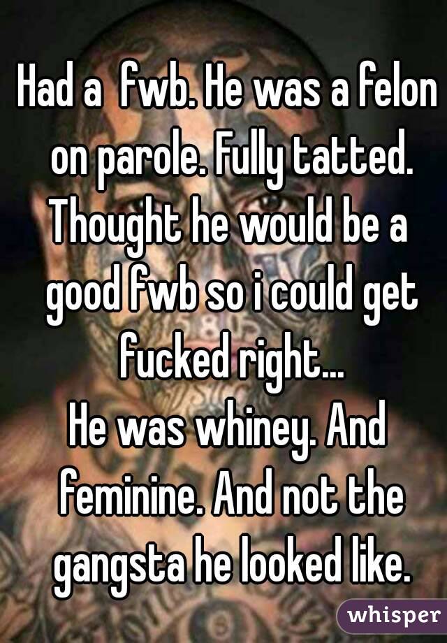 Had a  fwb. He was a felon on parole. Fully tatted.
Thought he would be a good fwb so i could get fucked right...
He was whiney. And feminine. And not the gangsta he looked like.