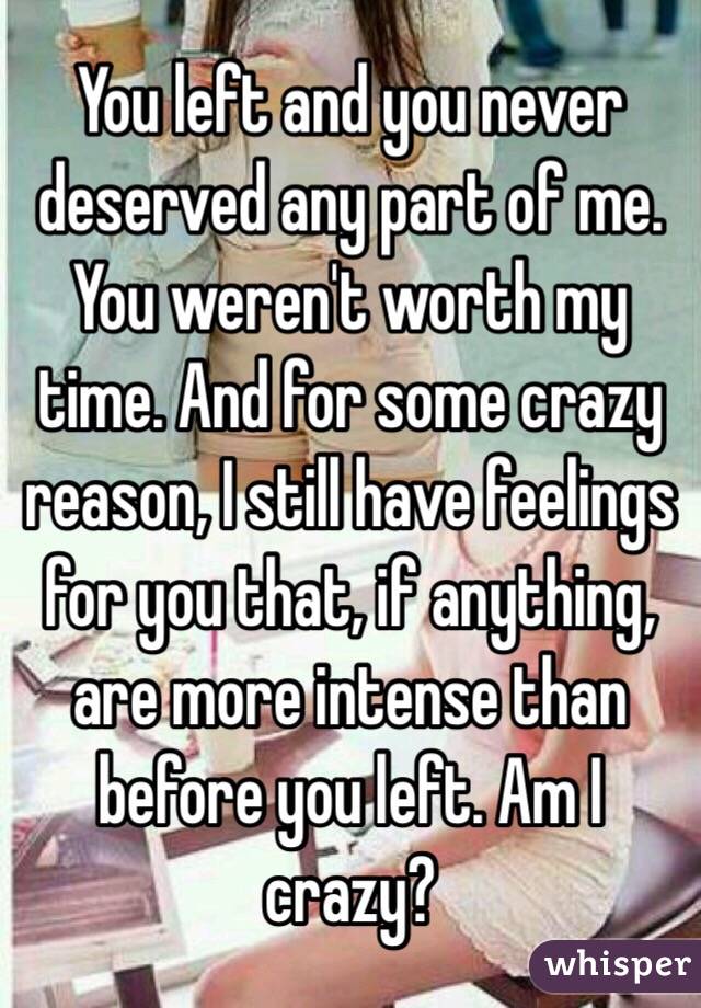 You left and you never deserved any part of me. You weren't worth my time. And for some crazy reason, I still have feelings for you that, if anything, are more intense than before you left. Am I crazy?
