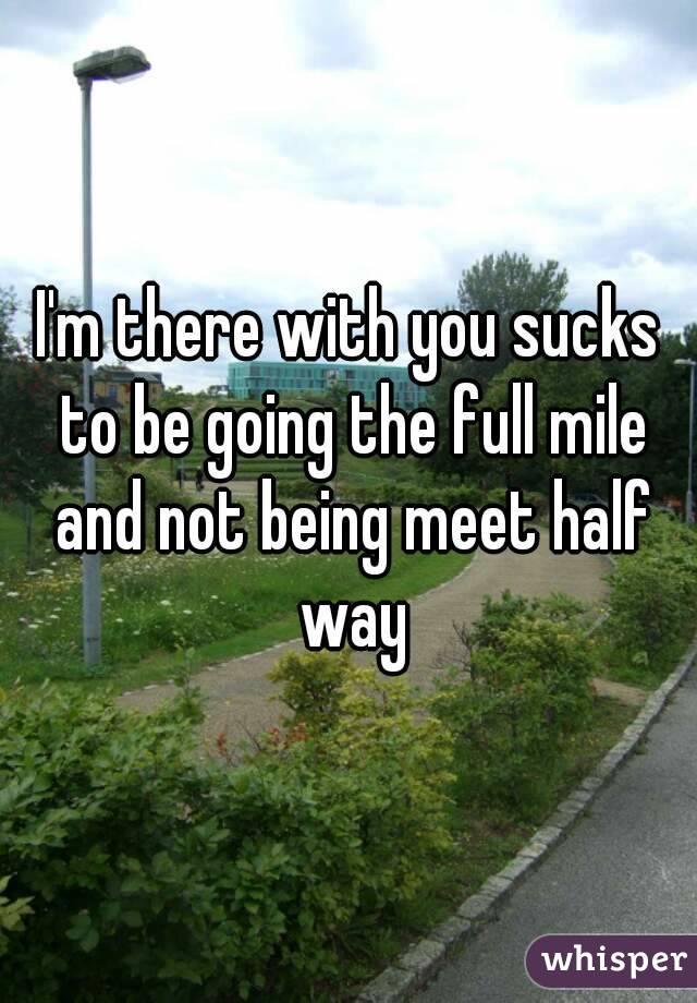 I'm there with you sucks to be going the full mile and not being meet half way