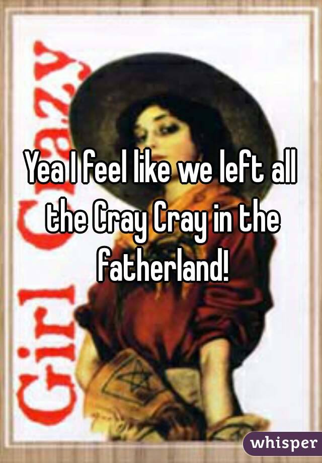 Yea I feel like we left all the Cray Cray in the fatherland!