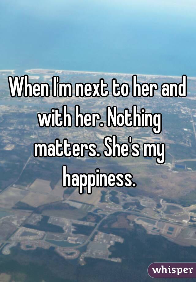 When I'm next to her and with her. Nothing matters. She's my happiness.