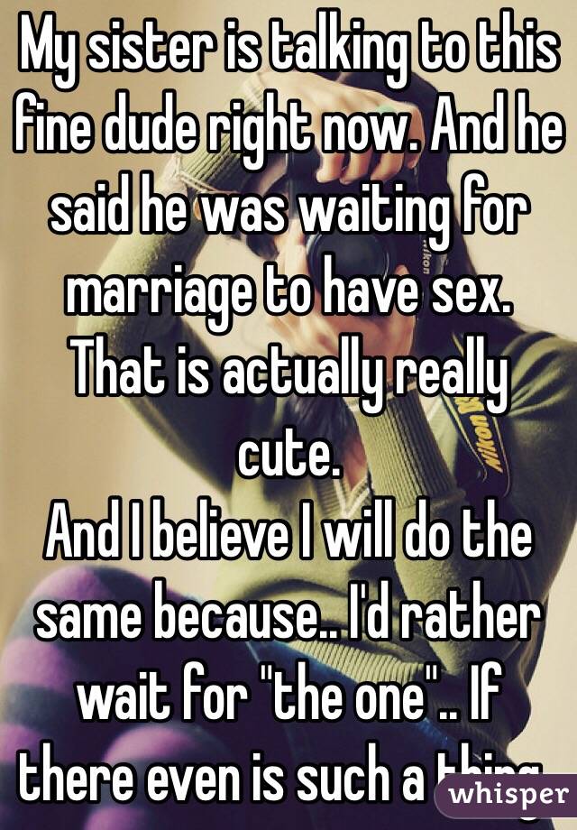 My sister is talking to this fine dude right now. And he said he was waiting for marriage to have sex. That is actually really cute. 
And I believe I will do the same because.. I'd rather wait for "the one".. If there even is such a thing..