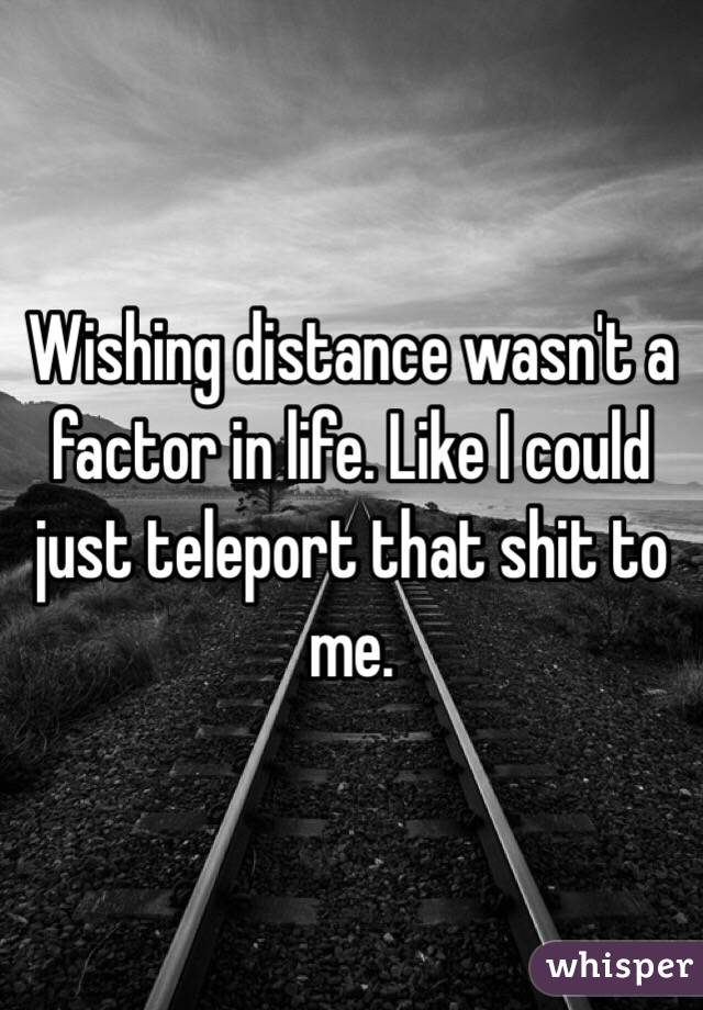 Wishing distance wasn't a factor in life. Like I could just teleport that shit to me. 