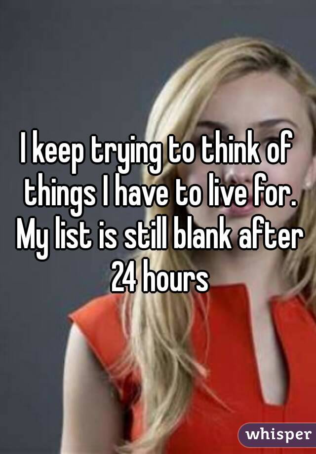 I keep trying to think of things I have to live for. My list is still blank after 24 hours