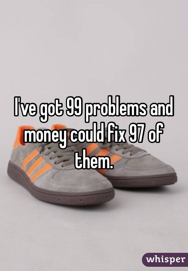 I've got 99 problems and  money could fix 97 of them. 