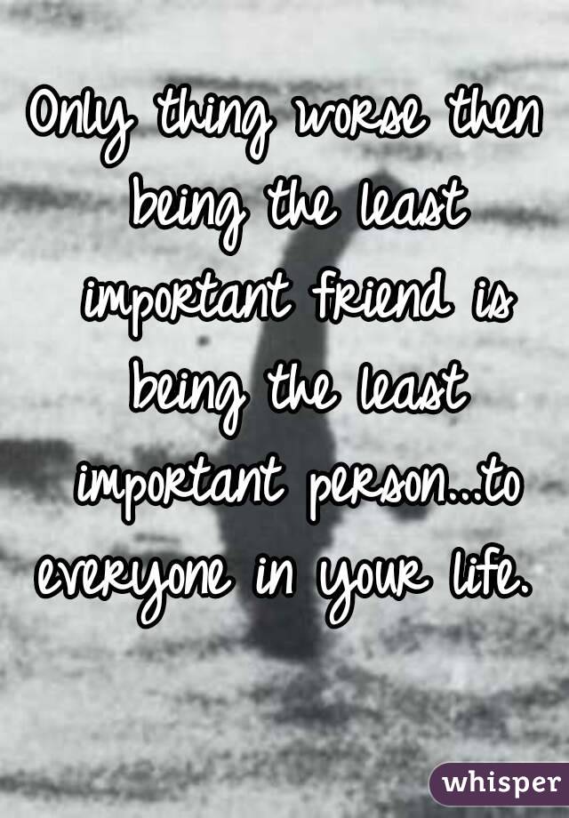 Only thing worse then being the least important friend is being the least important person...to everyone in your life.  