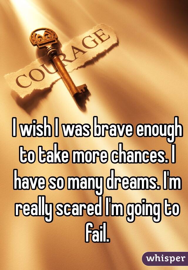 I wish I was brave enough to take more chances. I have so many dreams. I'm really scared I'm going to fail. 