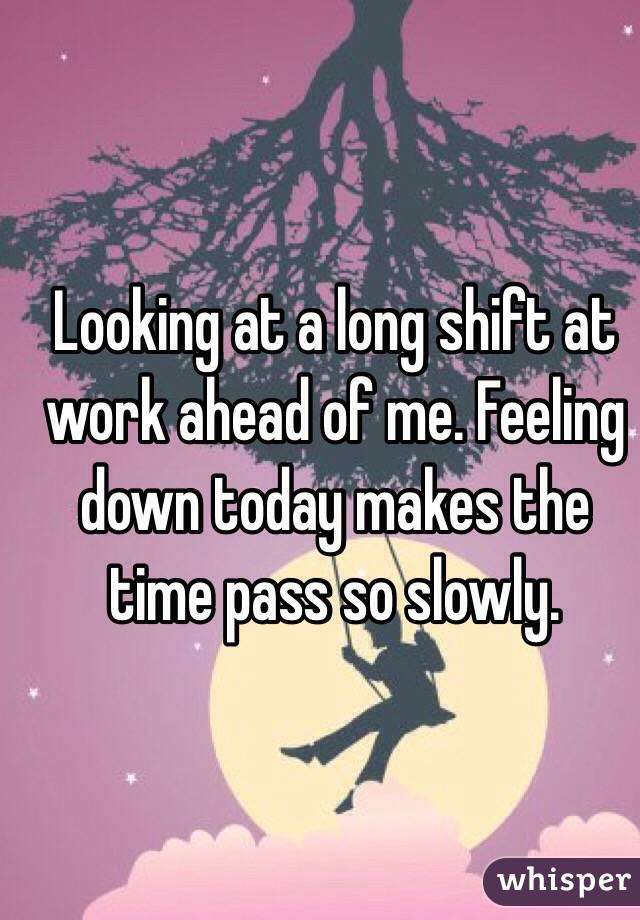 Looking at a long shift at work ahead of me. Feeling down today makes the time pass so slowly.