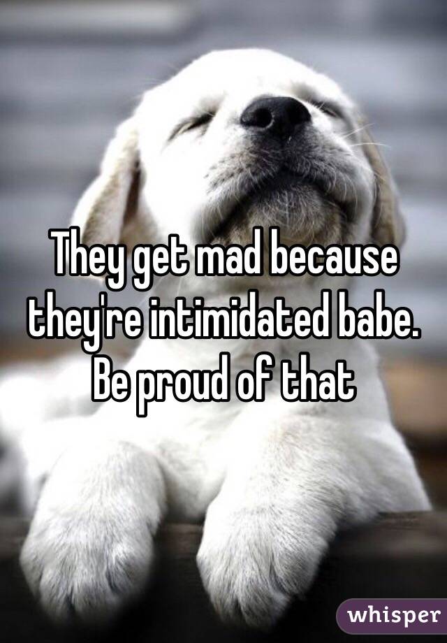 They get mad because they're intimidated babe. Be proud of that