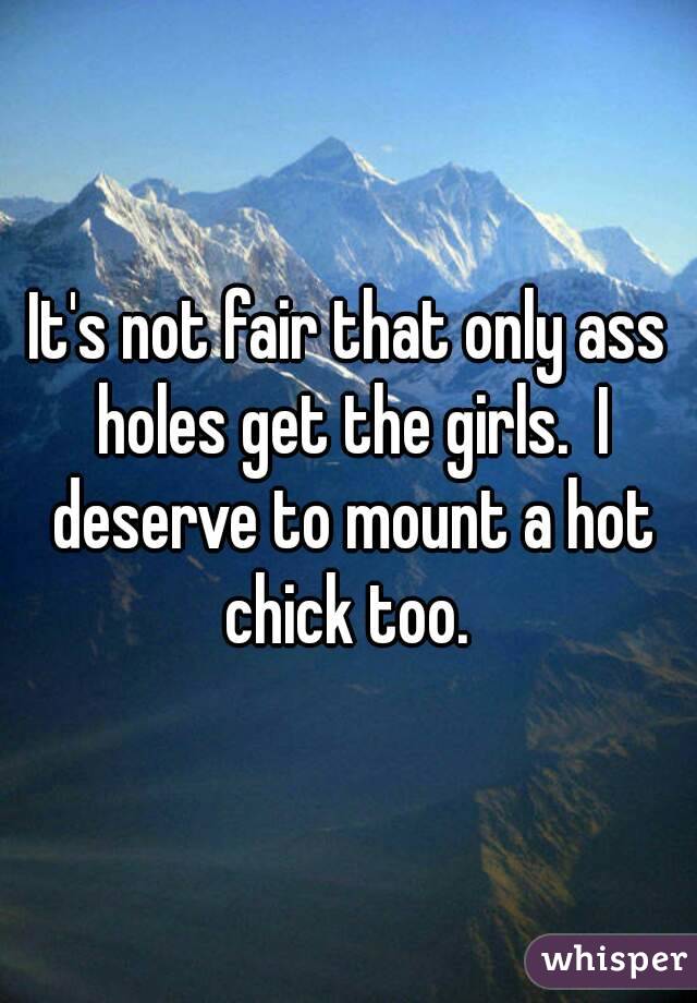 It's not fair that only ass holes get the girls.  I deserve to mount a hot chick too. 