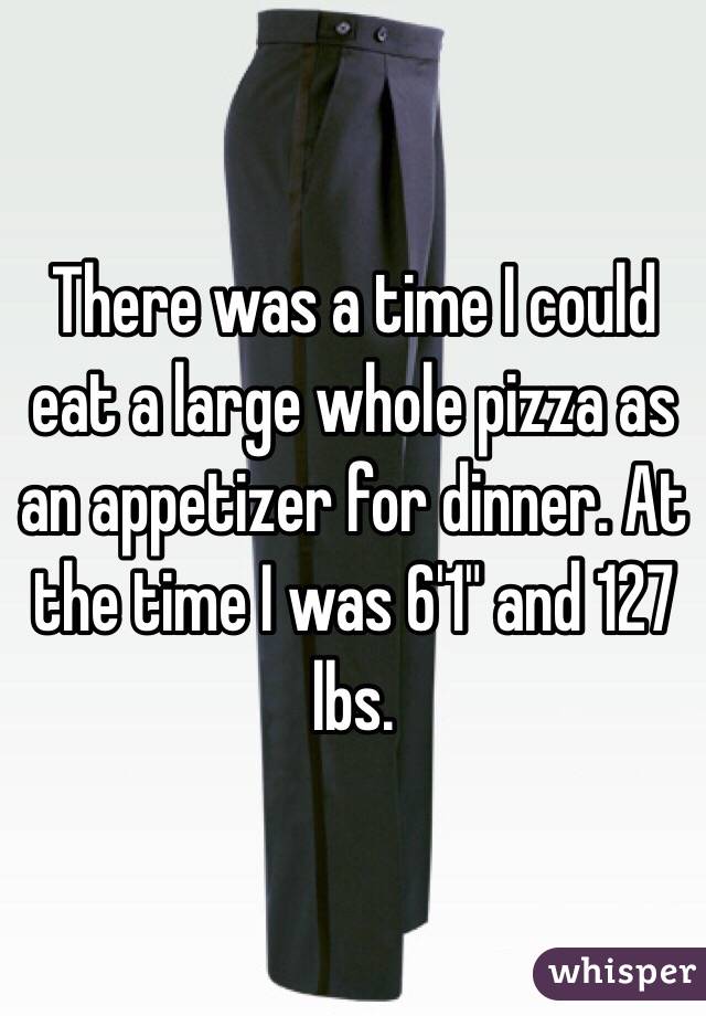 There was a time I could eat a large whole pizza as an appetizer for dinner. At the time I was 6'1" and 127 lbs.