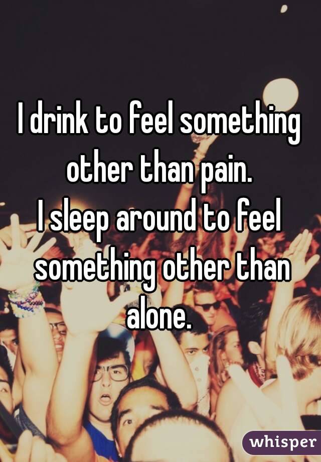 I drink to feel something other than pain. 
I sleep around to feel something other than alone. 
