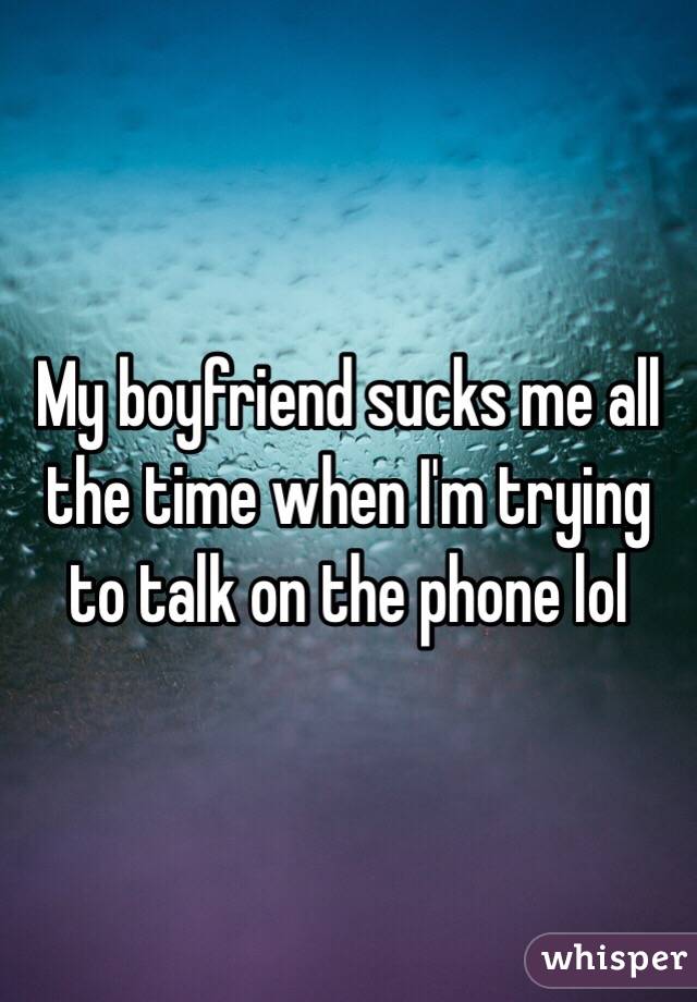 My boyfriend sucks me all the time when I'm trying to talk on the phone lol 